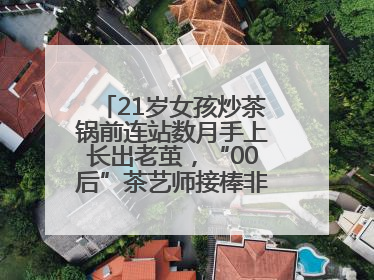 21岁女孩炒茶锅前连站数月手上长出老茧，“00后”茶艺师接棒非遗制茶技艺