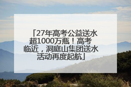 27年高考公益送水超1000万瓶！高考临近，洞庭山集团送水活动再度起航