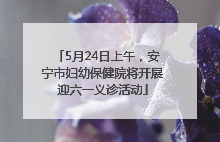 5月24日上午，安宁市妇幼保健院将开展迎六一义诊活动